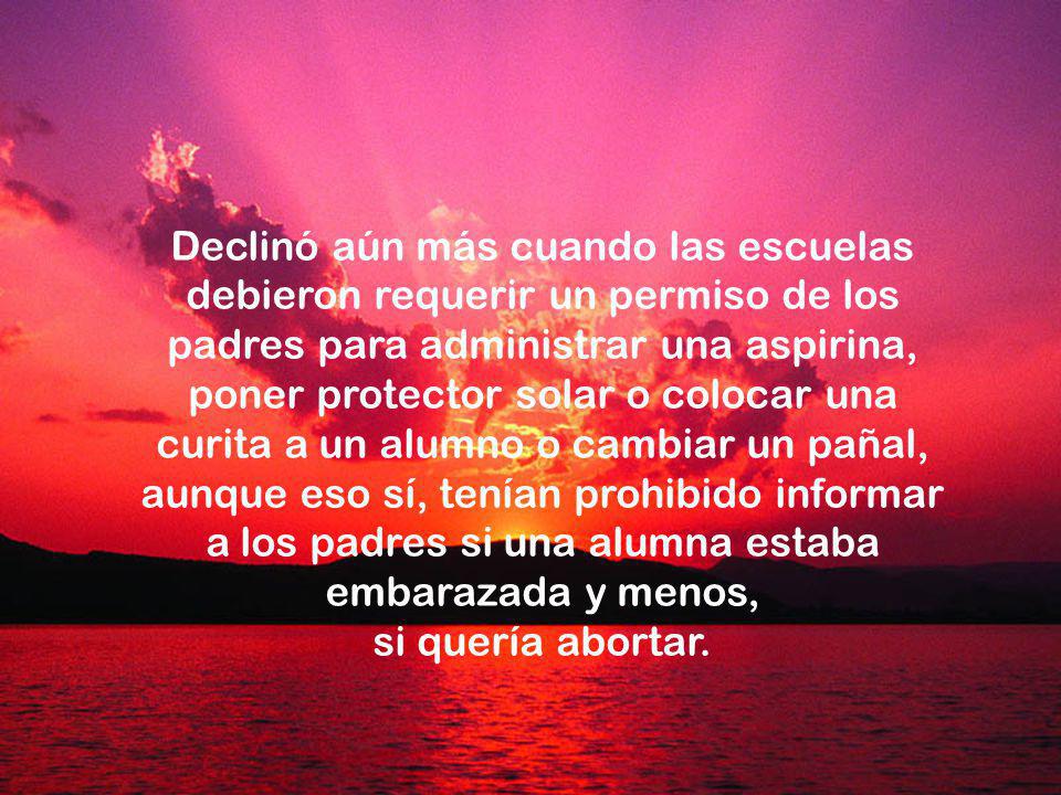 Declinó aún más cuando las escuelas debieron requerir un permiso de los padres para administrar una aspirina, poner protector solar o colocar una curita a un alumno o cambiar un pañal, aunque eso sí, tenían prohibido informar a los padres si una alumna estaba embarazada y menos,