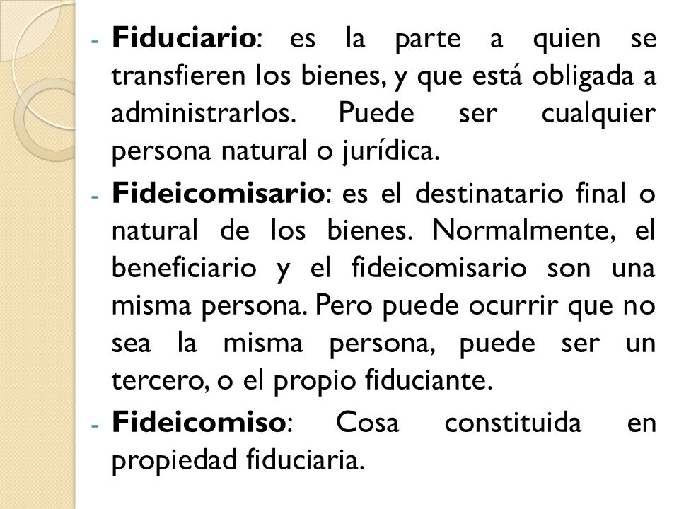 Fiduciario: es la parte a quien se transfieren los bienes, y que está obligada a administrarlos. Puede ser cualquier persona natural o jurídica.
