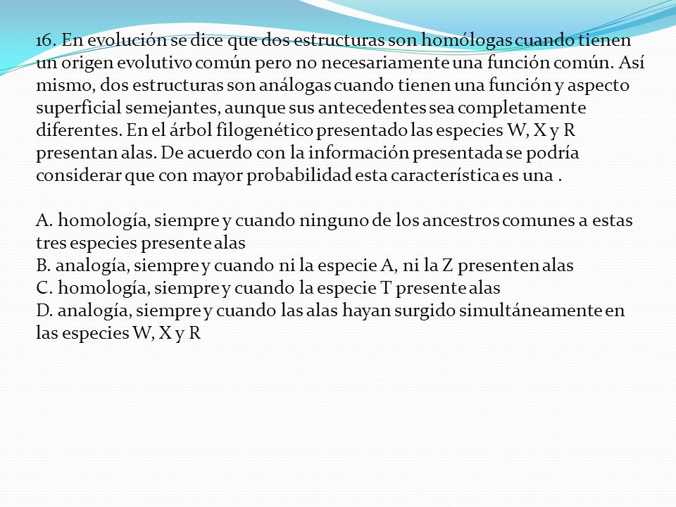 16. En evolución se dice que dos estructuras son homólogas cuando tienen un origen evolutivo común pero no necesariamente una función común. Así mismo, dos estructuras son análogas cuando tienen una función y aspecto superficial semejantes, aunque sus antecedentes sea completamente diferentes. En el árbol filogenético presentado las especies W, X y R presentan alas. De acuerdo con la información presentada se podría considerar que con mayor probabilidad esta característica es una .