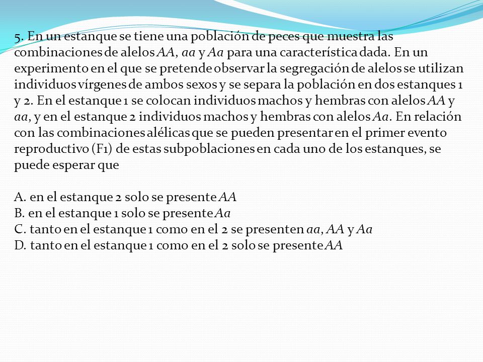 5. En un estanque se tiene una población de peces que muestra las combinaciones de alelos AA, aa y Aa para una característica dada. En un experimento en el que se pretende observar la segregación de alelos se utilizan individuos vírgenes de ambos sexos y se separa la población en dos estanques 1 y 2. En el estanque 1 se colocan individuos machos y hembras con alelos AA y aa, y en el estanque 2 individuos machos y hembras con alelos Aa. En relación con las combinaciones alélicas que se pueden presentar en el primer evento reproductivo (F1) de estas subpoblaciones en cada uno de los estanques, se puede esperar que