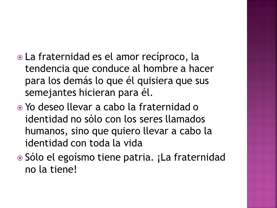 La fraternidad es el amor recíproco, la tendencia que conduce al hombre a hacer para los demás lo que él quisiera que sus semejantes hicieran para él.