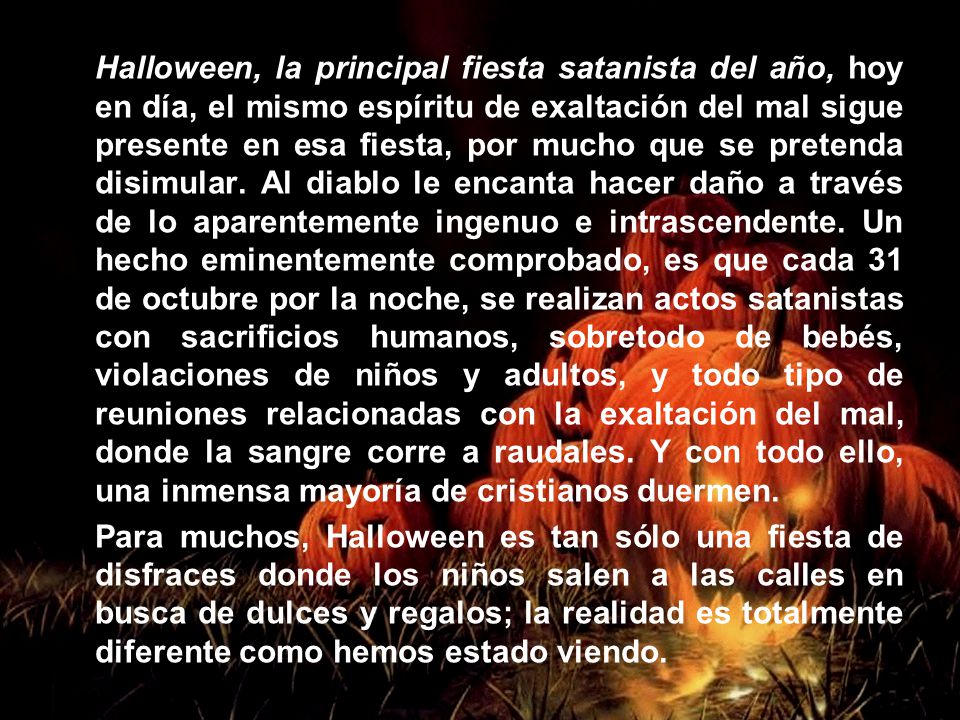 Halloween, la principal fiesta satanista del año, hoy en día, el mismo espíritu de exaltación del mal sigue presente en esa fiesta, por mucho que se pretenda disimular. Al diablo le encanta hacer daño a través de lo aparentemente ingenuo e intrascendente. Un hecho eminentemente comprobado, es que cada 31 de octubre por la noche, se realizan actos satanistas con sacrificios humanos, sobretodo de bebés, violaciones de niños y adultos, y todo tipo de reuniones relacionadas con la exaltación del mal, donde la sangre corre a raudales. Y con todo ello, una inmensa mayoría de cristianos duermen.