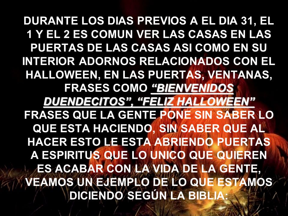 DURANTE LOS DIAS PREVIOS A EL DIA 31, EL 1 Y EL 2 ES COMUN VER LAS CASAS EN LAS PUERTAS DE LAS CASAS ASI COMO EN SU INTERIOR ADORNOS RELACIONADOS CON EL HALLOWEEN, EN LAS PUERTAS, VENTANAS, FRASES COMO BIENVENIDOS DUENDECITOS , FELIZ HALLOWEEN FRASES QUE LA GENTE PONE SIN SABER LO QUE ESTA HACIENDO, SIN SABER QUE AL HACER ESTO LE ESTA ABRIENDO PUERTAS A ESPIRITUS QUE LO UNICO QUE QUIEREN ES ACABAR CON LA VIDA DE LA GENTE, VEAMOS UN EJEMPLO DE LO QUE ESTAMOS DICIENDO SEGÚN LA BIBLIA: