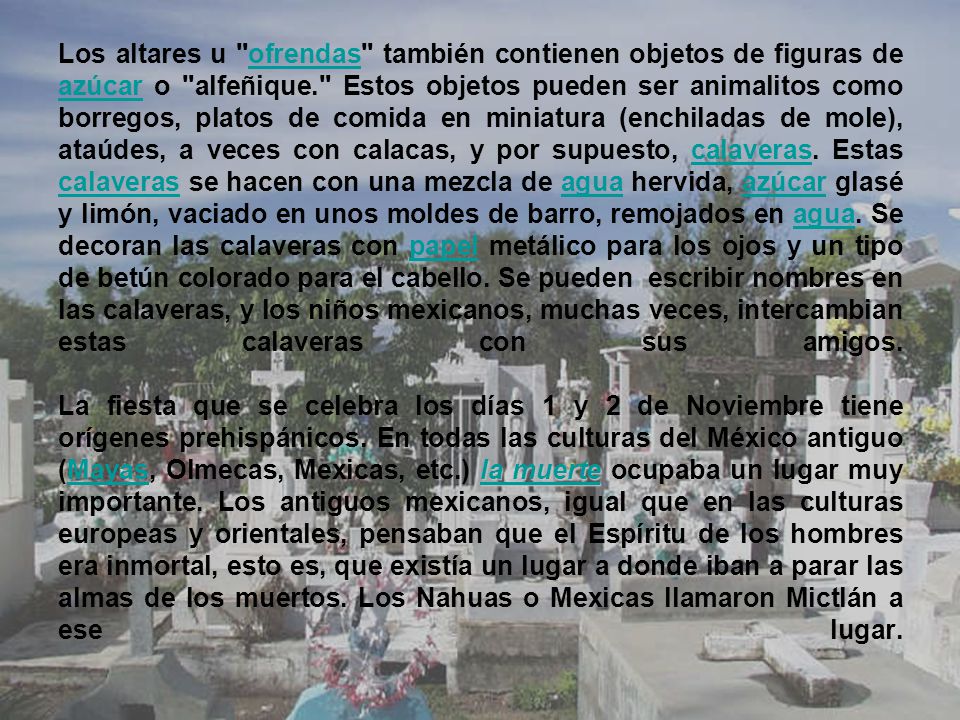 Los altares u ofrendas también contienen objetos de figuras de azúcar o alfeñique. Estos objetos pueden ser animalitos como borregos, platos de comida en miniatura (enchiladas de mole), ataúdes, a veces con calacas, y por supuesto, calaveras.