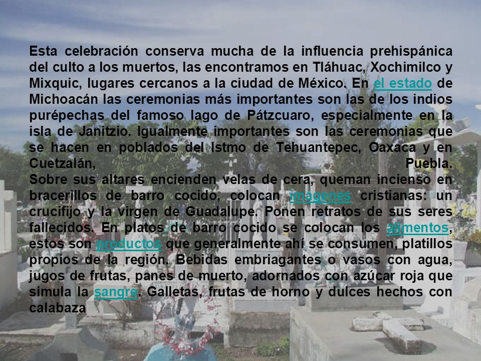 Esta celebración conserva mucha de la influencia prehispánica del culto a los muertos, las encontramos en Tláhuac, Xochimilco y Mixquic, lugares cercanos a la ciudad de México.