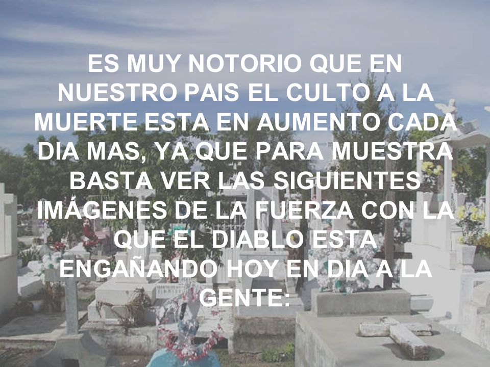 ES MUY NOTORIO QUE EN NUESTRO PAIS EL CULTO A LA MUERTE ESTA EN AUMENTO CADA DIA MAS, YA QUE PARA MUESTRA BASTA VER LAS SIGUIENTES IMÁGENES DE LA FUERZA CON LA QUE EL DIABLO ESTA ENGAÑANDO HOY EN DIA A LA GENTE:
