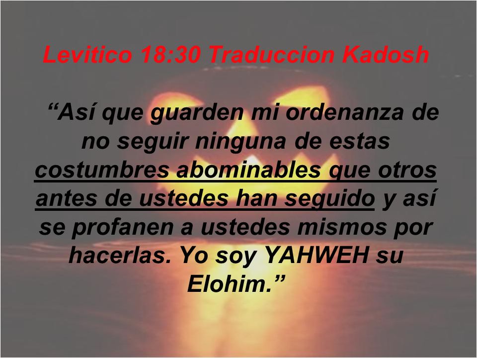 Levitico 18:30 Traduccion Kadosh Así que guarden mi ordenanza de no seguir ninguna de estas costumbres abominables que otros antes de ustedes han seguido y así se profanen a ustedes mismos por hacerlas.