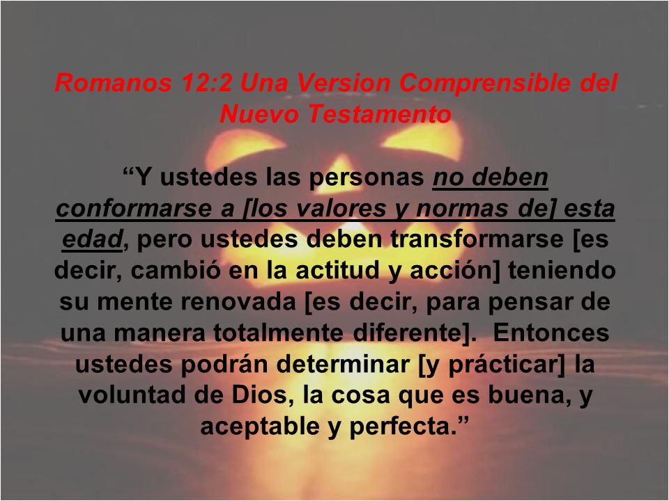 Romanos 12:2 Una Version Comprensible del Nuevo Testamento Y ustedes las personas no deben conformarse a [los valores y normas de] esta edad, pero ustedes deben transformarse [es decir, cambió en la actitud y acción] teniendo su mente renovada [es decir, para pensar de una manera totalmente diferente].