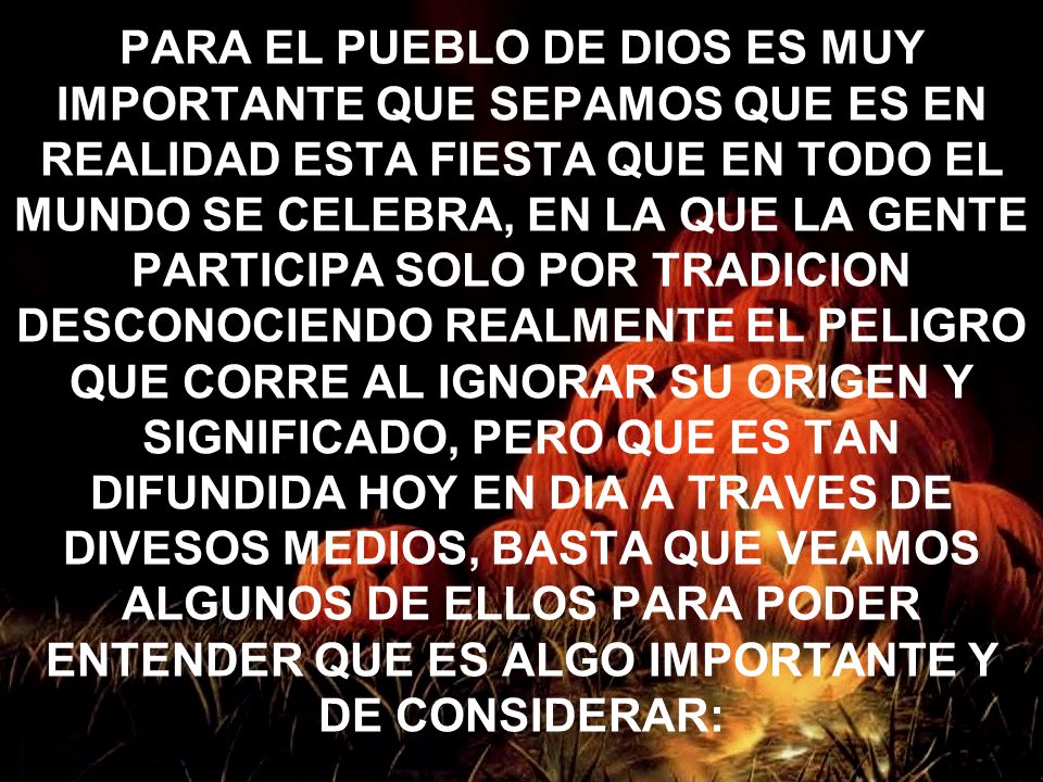 PARA EL PUEBLO DE DIOS ES MUY IMPORTANTE QUE SEPAMOS QUE ES EN REALIDAD ESTA FIESTA QUE EN TODO EL MUNDO SE CELEBRA, EN LA QUE LA GENTE PARTICIPA SOLO POR TRADICION DESCONOCIENDO REALMENTE EL PELIGRO QUE CORRE AL IGNORAR SU ORIGEN Y SIGNIFICADO, PERO QUE ES TAN DIFUNDIDA HOY EN DIA A TRAVES DE DIVESOS MEDIOS, BASTA QUE VEAMOS ALGUNOS DE ELLOS PARA PODER ENTENDER QUE ES ALGO IMPORTANTE Y DE CONSIDERAR: