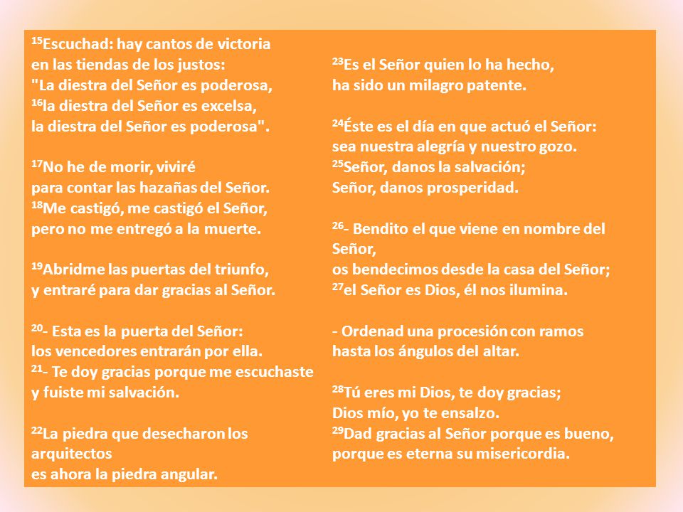 15Escuchad: hay cantos de victoria en las tiendas de los justos: La diestra del Señor es poderosa, 16la diestra del Señor es excelsa, la diestra del Señor es poderosa . 17No he de morir, viviré para contar las hazañas del Señor. 18Me castigó, me castigó el Señor, pero no me entregó a la muerte. 19Abridme las puertas del triunfo, y entraré para dar gracias al Señor. 20- Esta es la puerta del Señor: los vencedores entrarán por ella. 21- Te doy gracias porque me escuchaste y fuiste mi salvación.