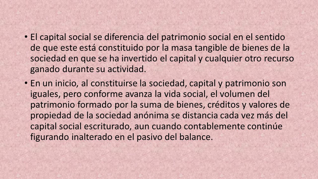 El capital social se diferencia del patrimonio social en el sentido de que este está constituido por la masa tangible de bienes de la sociedad en que se ha invertido el capital y cual­quier otro recurso ganado durante su actividad.