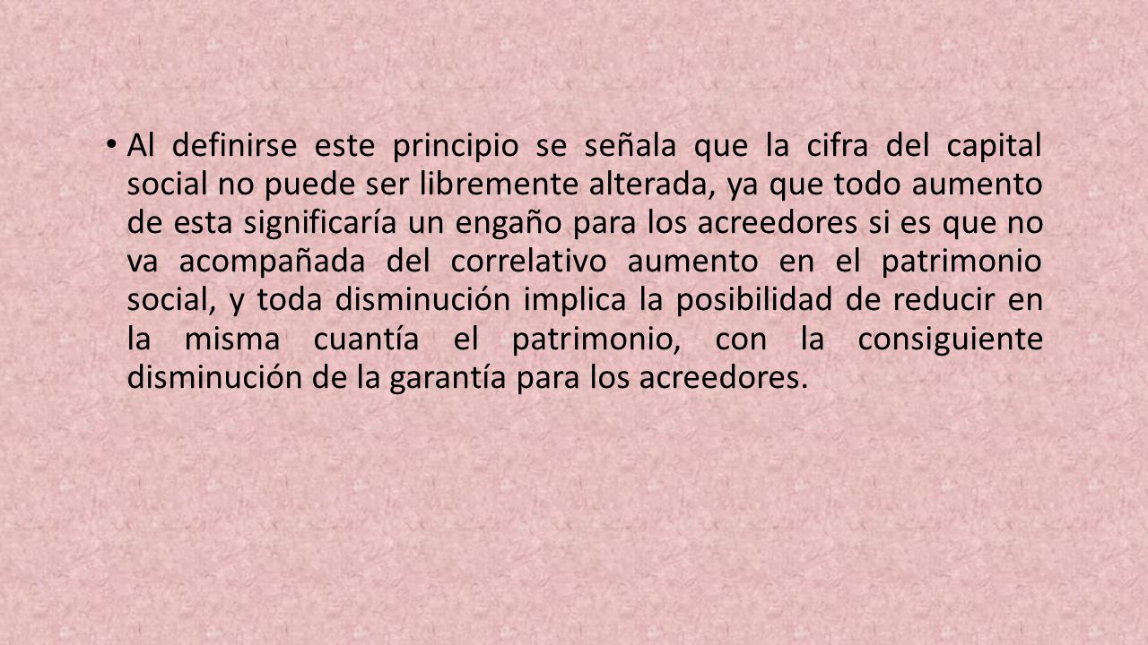 Al definirse este principio se señala que la cifra del capital social no puede ser libremente alterada, ya que todo aumento de esta signi­ficaría un engaño para los acreedores si es que no va acompañada del correlativo aumento en el patrimonio social, y toda disminución implica la posibilidad de re­ducir en la misma cuantía el patrimonio, con la consi­guiente disminución de la garantía para los acreedores.