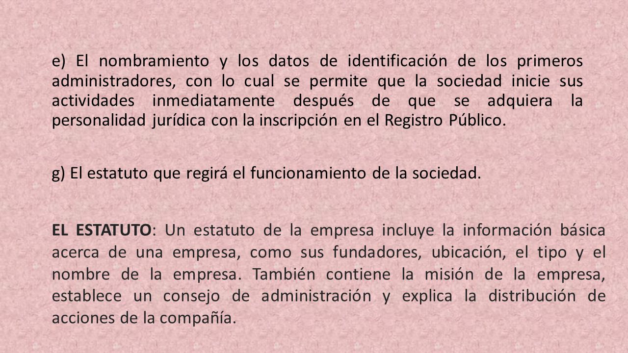 e) El nombramiento y los datos de identificación de los primeros administradores, con lo cual se permite que la sociedad inicie sus actividades inmediatamente des­pués de que se adquiera la personalidad jurídica con la inscripción en el Registro Público.
