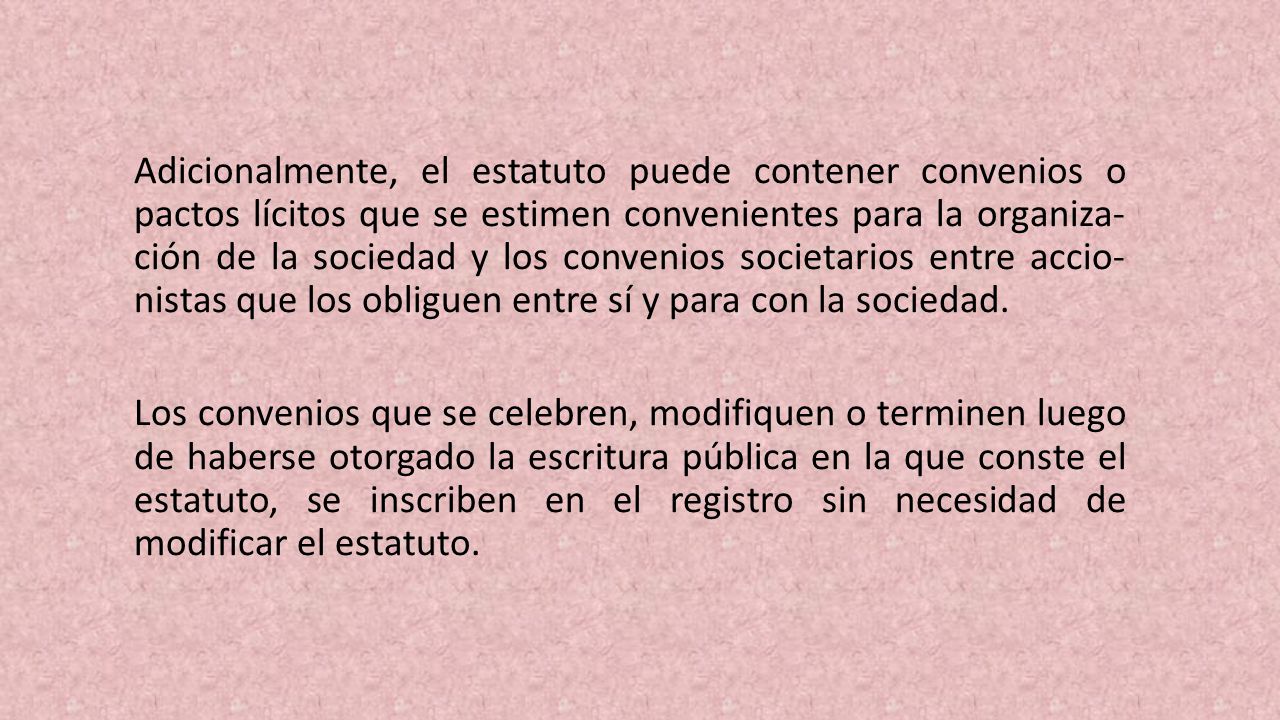 Adicionalmente, el estatuto puede contener convenios o pactos lícitos que se estimen convenientes para la organiza­ ción de la sociedad y los convenios societarios entre accio­ nistas que los obliguen entre sí y para con la sociedad.