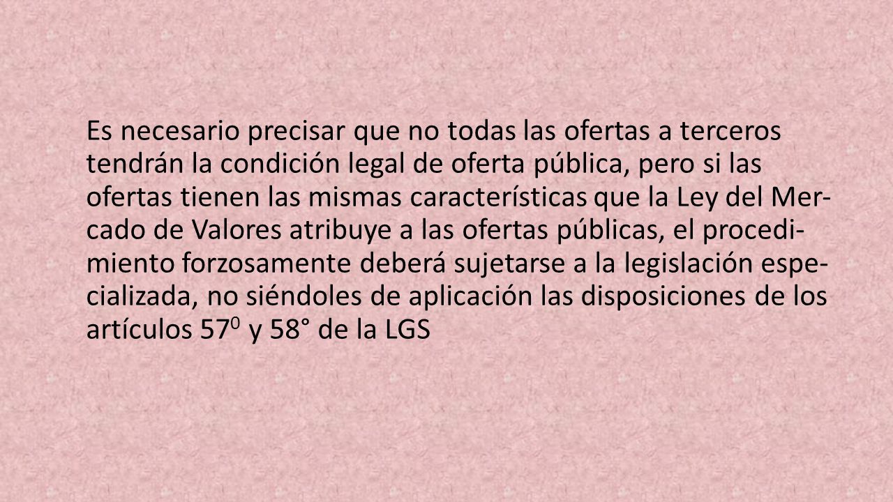 Es necesario precisar que no todas las ofertas a terce­ros tendrán la condición legal de oferta pública, pero si las ofertas tienen las mismas características que la Ley del Mer­ cado de Valores atribuye a las ofertas públicas, el procedi­ miento forzosamente deberá sujetarse a la legislación espe­ cializada, no siéndoles de aplicación las disposiciones de los artículos 570 y 58° de la LGS