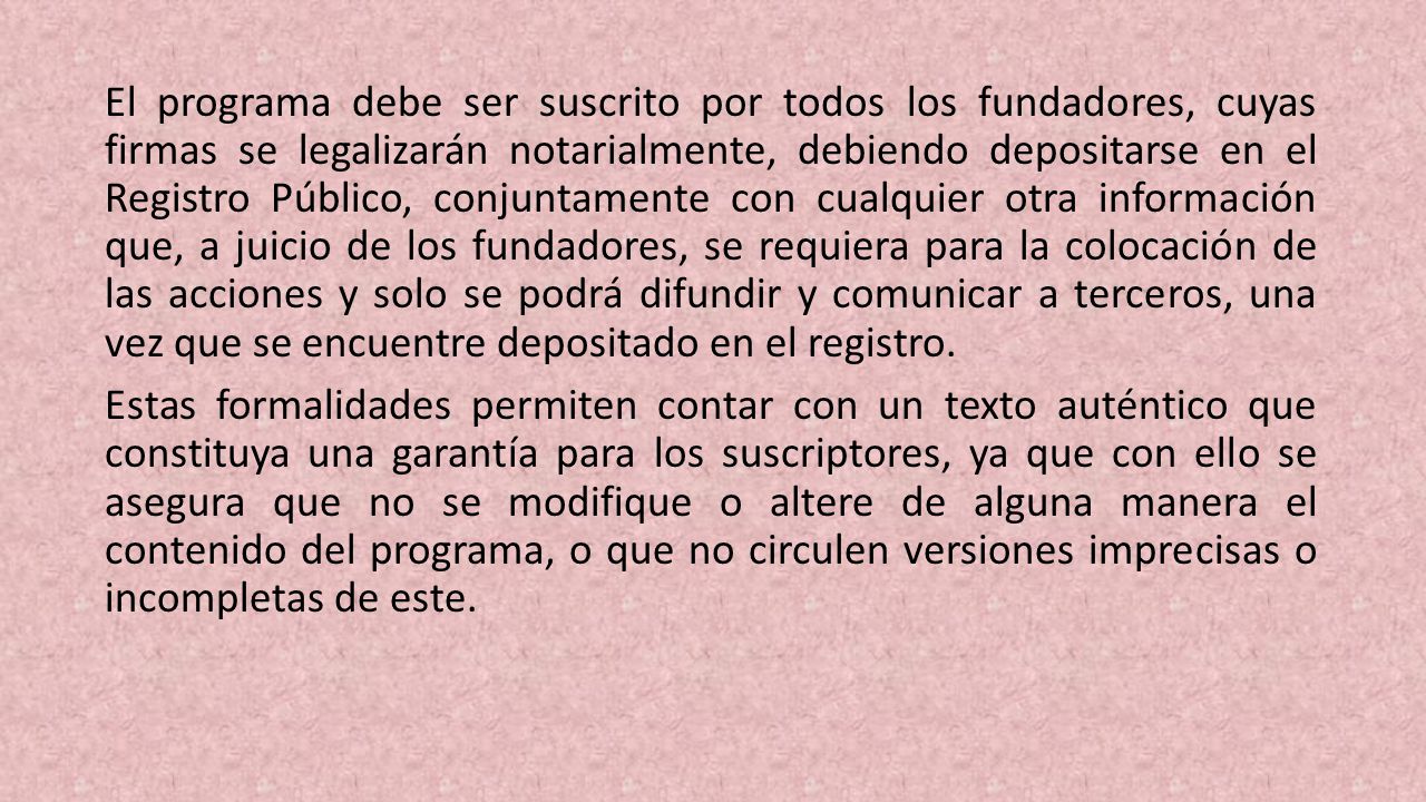 El programa debe ser suscrito por todos los fundadores, cuyas firmas se legalizarán notarialmente, debiendo depositarse en el Regis­tro Público, conjuntamente con cualquier otra información que, a juicio de los fundadores, se requiera para la colocación de las acciones y solo se podrá difundir y comunicar a terce­ros, una vez que se encuentre depositado en el registro.