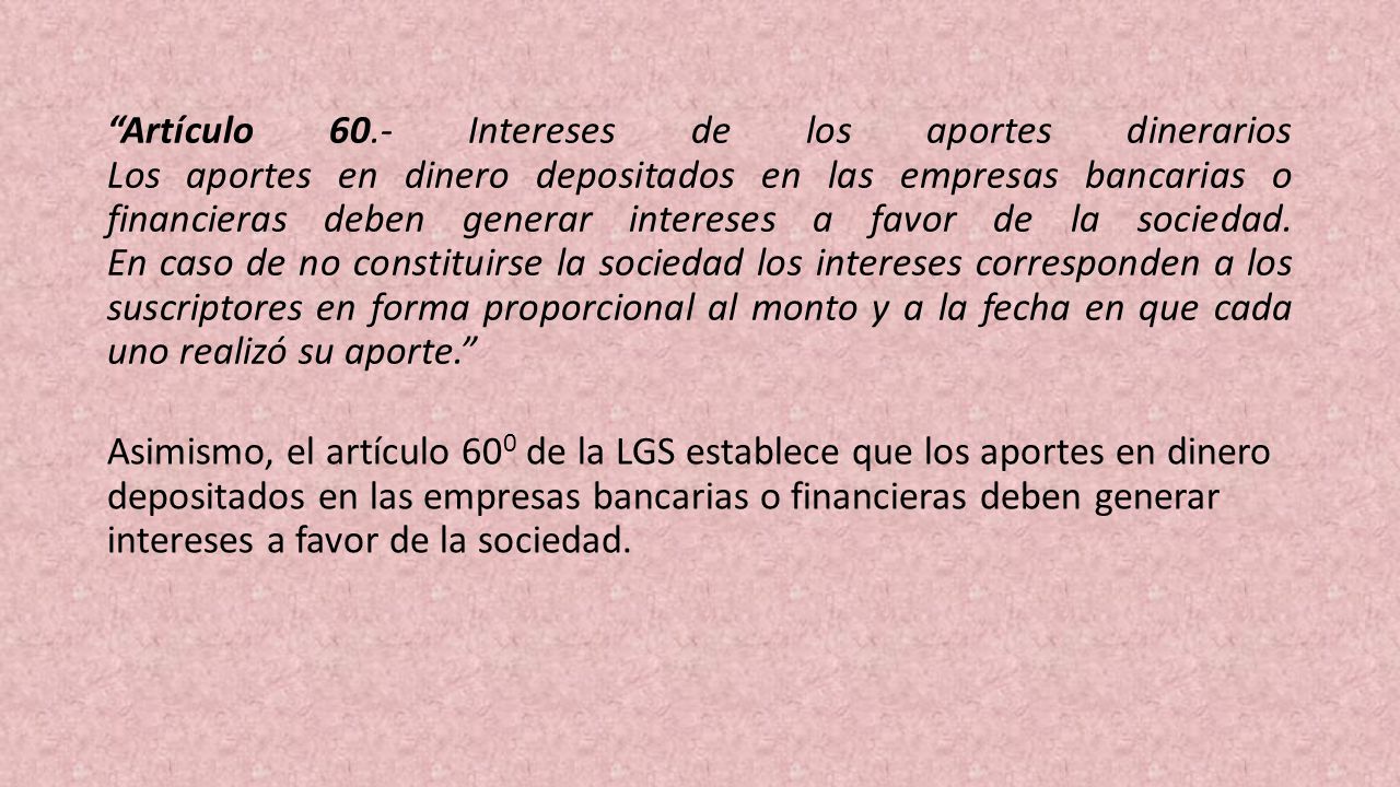 Artículo 60.- Intereses de los aportes dinerarios Los aportes en dinero depositados en las empresas bancarias o financieras deben generar intereses a favor de la sociedad. En caso de no constituirse la sociedad los intereses corresponden a los suscriptores en forma proporcional al monto y a la fecha en que cada uno realizó su aporte.