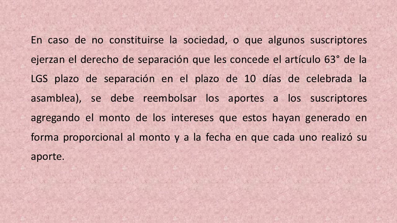 En caso de no constituirse la sociedad, o que algunos suscriptores ejerzan el derecho de separación que les concede el artículo 63° de la LGS plazo de separación en el plazo de 10 días de celebrada la asamblea), se debe reembolsar los aportes a los suscriptores agregando el monto de los intereses que estos ha­yan generado en forma proporcional al monto y a la fecha en que cada uno realizó su aporte.