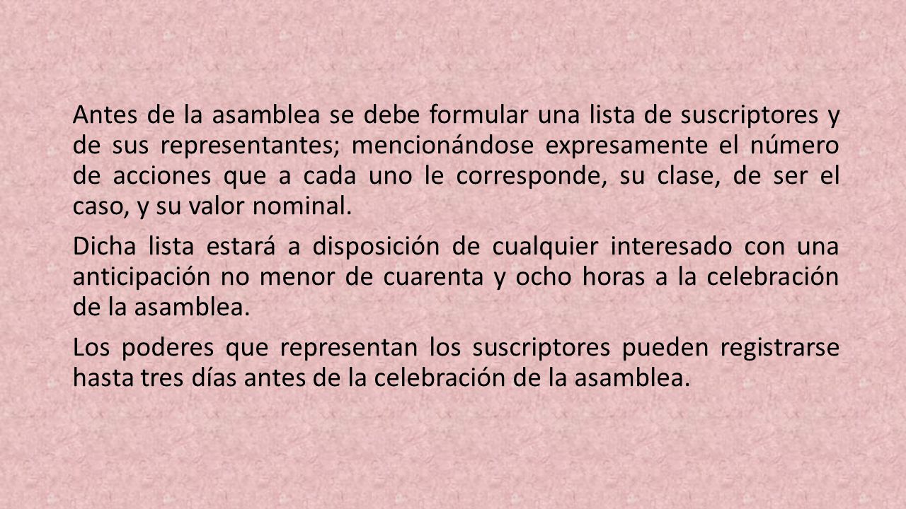 Antes de la asam­blea se debe formular una lista de suscriptores y de sus repre­sentantes; mencionándose expresamente el número de accio­nes que a cada uno le corresponde, su clase, de ser el caso, y su valor nominal.