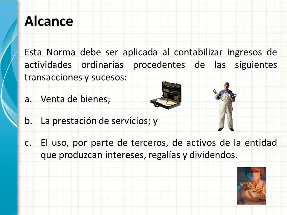 Alcance Esta Norma debe ser aplicada al contabilizar ingresos de actividades ordinarias procedentes de las siguientes transacciones y sucesos: