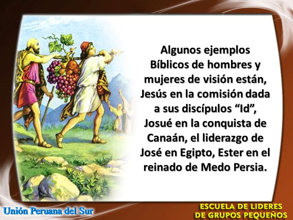 Algunos ejemplos Bíblicos de hombres y mujeres de visión están, Jesús en la comisión dada a sus discípulos Id , Josué en la conquista de Canaán, el liderazgo de José en Egipto, Ester en el reinado de Medo Persia.