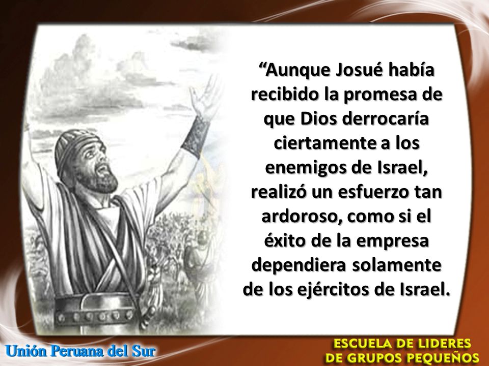 Aunque Josué había recibido la promesa de que Dios derrocaría ciertamente a los enemigos de Israel, realizó un esfuerzo tan ardoroso, como si el éxito de la empresa dependiera solamente de los ejércitos de Israel.