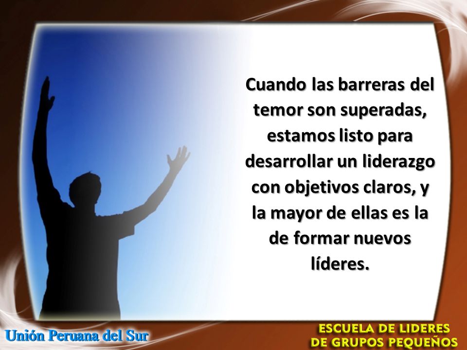Cuando las barreras del temor son superadas, estamos listo para desarrollar un liderazgo con objetivos claros, y la mayor de ellas es la de formar nuevos líderes.
