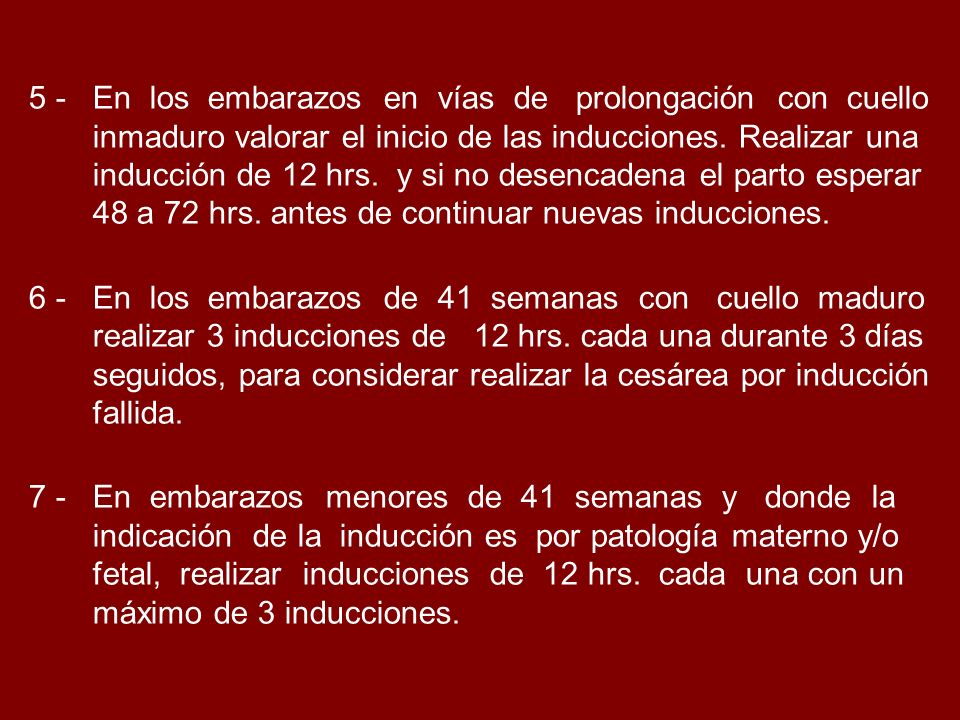 5 - En los embarazos en vías de prolongación con cuello inmaduro valorar el inicio de las inducciones. Realizar una inducción de 12 hrs. y si no desencadena el parto esperar 48 a 72 hrs. antes de continuar nuevas inducciones.