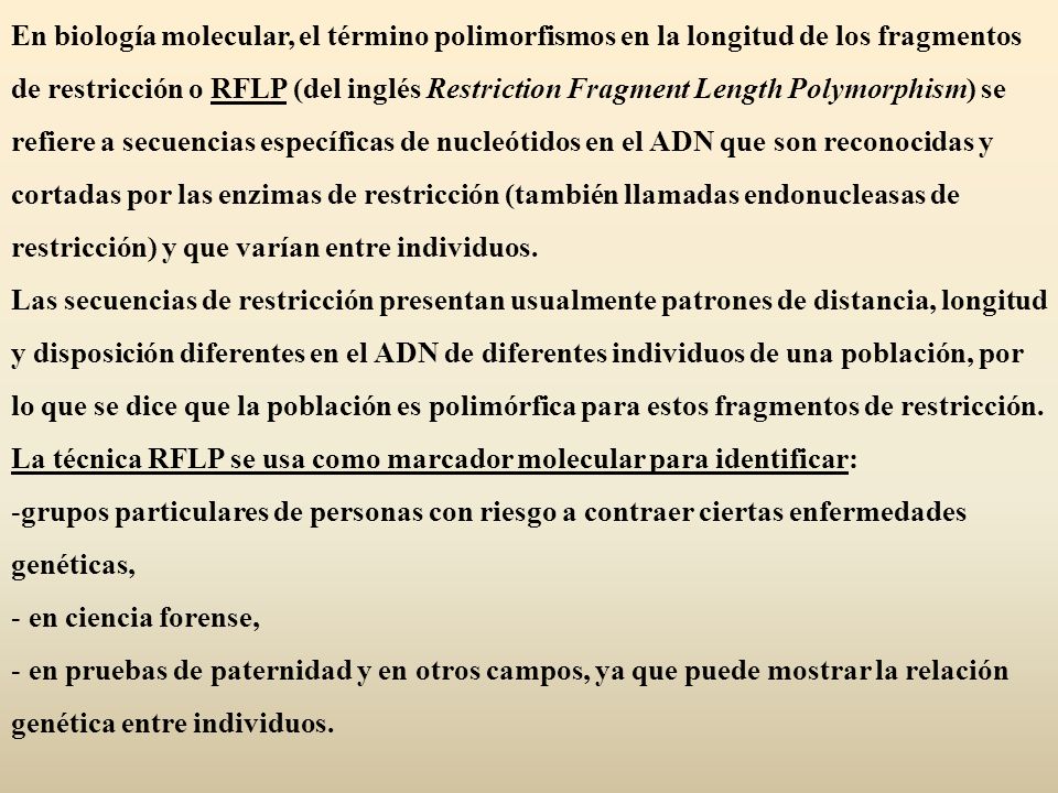 En biología molecular, el término polimorfismos en la longitud de los fragmentos de restricción o RFLP (del inglés Restriction Fragment Length Polymorphism) se refiere a secuencias específicas de nucleótidos en el ADN que son reconocidas y cortadas por las enzimas de restricción (también llamadas endonucleasas de restricción) y que varían entre individuos.
