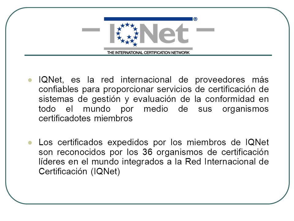 IQNet, es la red internacional de proveedores más confiables para proporcionar servicios de certificación de sistemas de gestión y evaluación de la conformidad en todo el mundo por medio de sus organismos certificadotes miembros