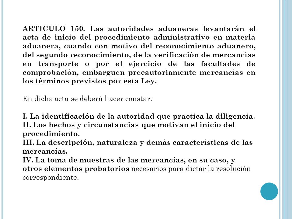 ARTICULO 150. Las autoridades aduaneras levantarán el acta de inicio del procedimiento administrativo en materia aduanera, cuando con motivo del reconocimiento aduanero, del segundo reconocimiento, de la verificación de mercancías en transporte o por el ejercicio de las facultades de comprobación, embarguen precautoriamente mercancías en los términos previstos por esta Ley.