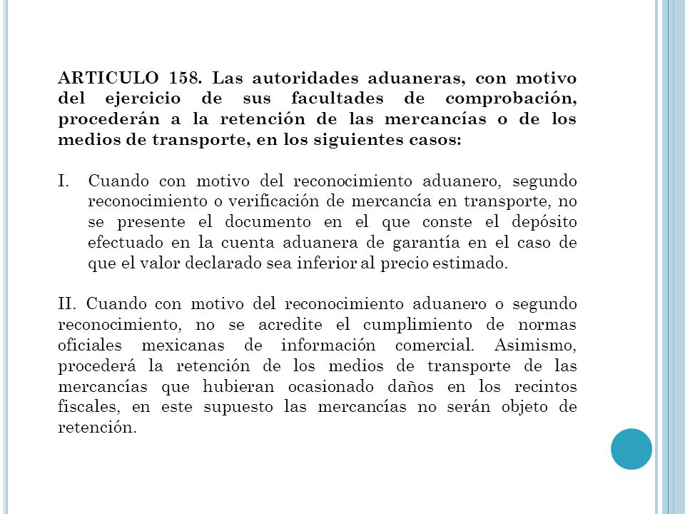 ARTICULO 158. Las autoridades aduaneras, con motivo del ejercicio de sus facultades de comprobación, procederán a la retención de las mercancías o de los medios de transporte, en los siguientes casos: