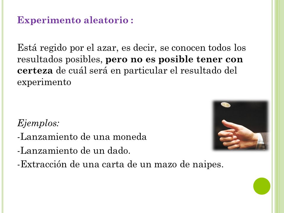 Experimento aleatorio : Está regido por el azar, es decir, se conocen todos los resultados posibles, pero no es posible tener con certeza de cuál será en particular el resultado del experimento Ejemplos: -Lanzamiento de una moneda -Lanzamiento de un dado.