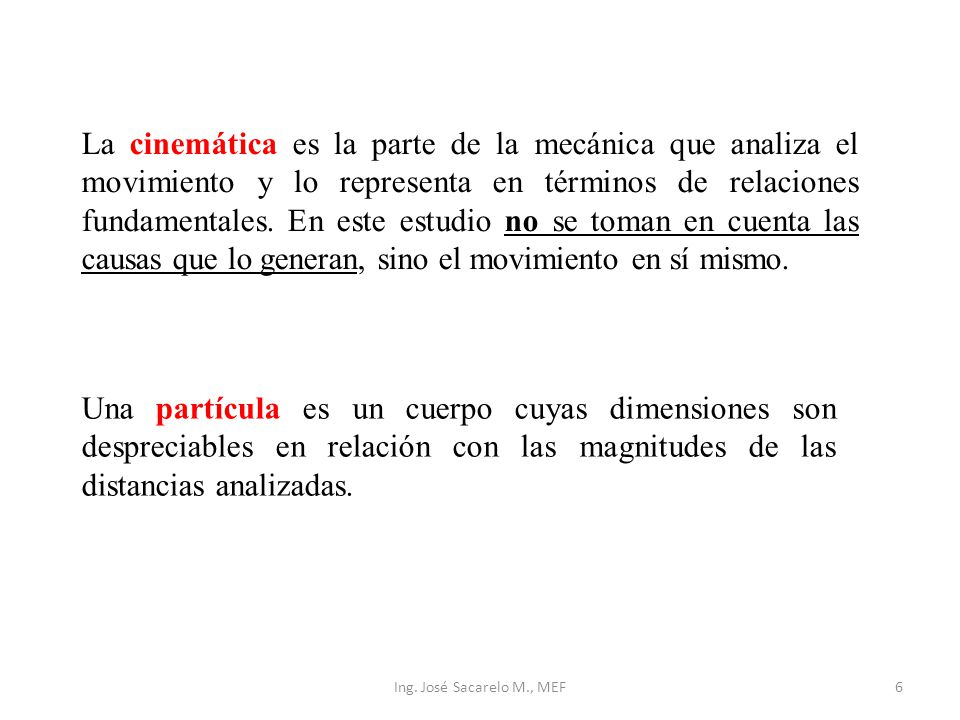 La cinemática es la parte de la mecánica que analiza el movimiento y lo representa en términos de relaciones fundamentales. En este estudio no se toman en cuenta las causas que lo generan, sino el movimiento en sí mismo.