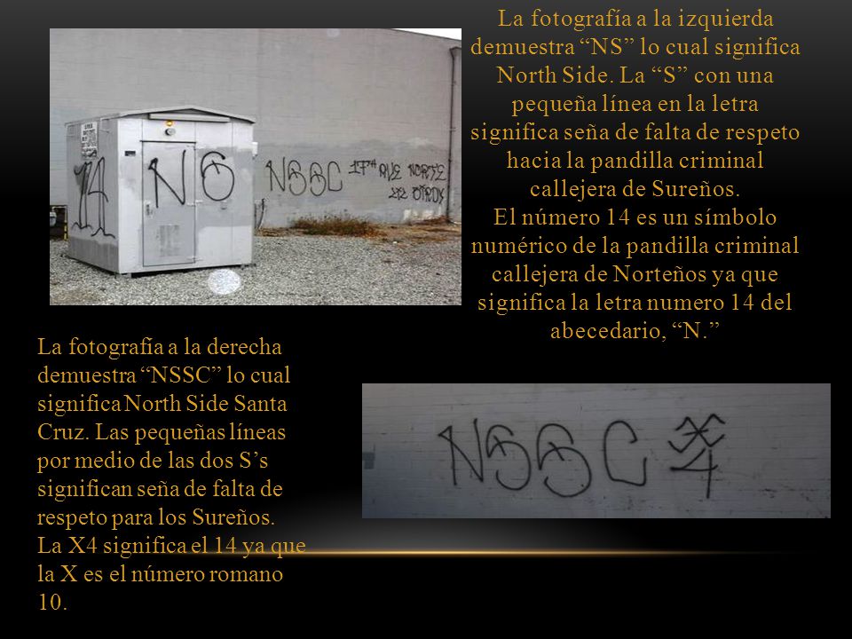 La fotografía a la izquierda demuestra NS lo cual significa North Side. La S con una pequeña línea en la letra significa seña de falta de respeto hacia la pandilla criminal callejera de Sureños. El número 14 es un símbolo numérico de la pandilla criminal callejera de Norteños ya que significa la letra numero 14 del abecedario, N.