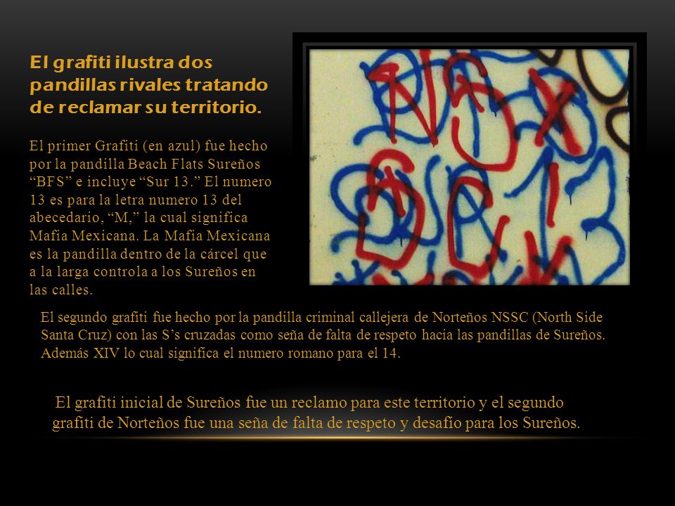 El grafiti ilustra dos pandillas rivales tratando de reclamar su territorio. El primer Grafiti (en azul) fue hecho por la pandilla Beach Flats Sureños BFS e incluye Sur 13. El numero 13 es para la letra numero 13 del abecedario, M, la cual significa Mafia Mexicana. La Mafia Mexicana es la pandilla dentro de la cárcel que a la larga controla a los Sureños en las calles.