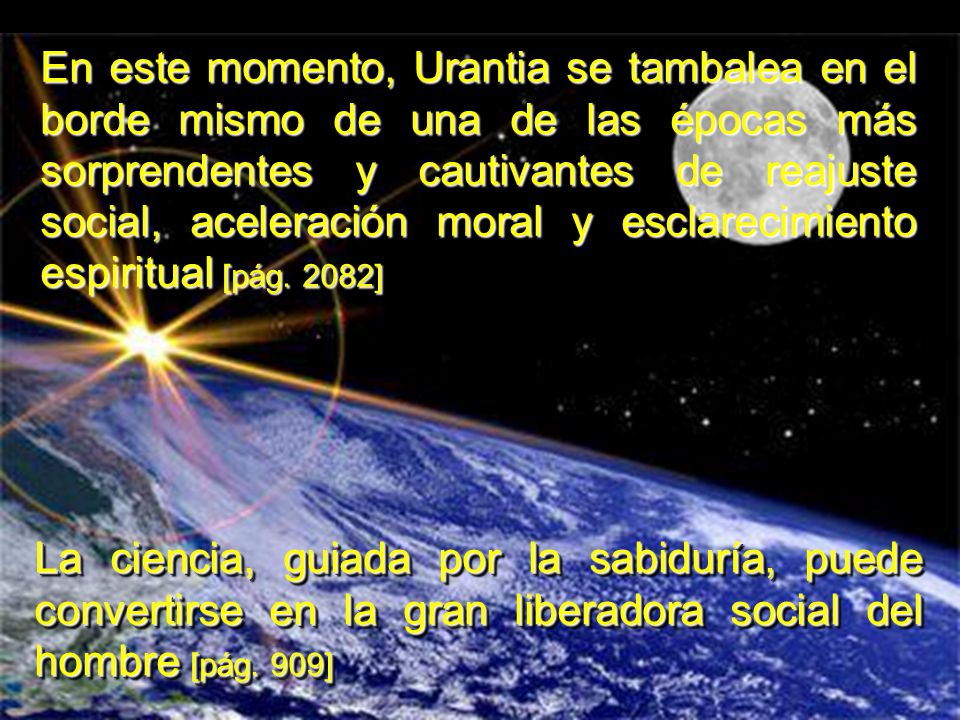 En este momento, Urantia se tambalea en el borde mismo de una de las épocas más sorprendentes y cautivantes de reajuste social, aceleración moral y esclarecimiento espiritual [pág. 2082]