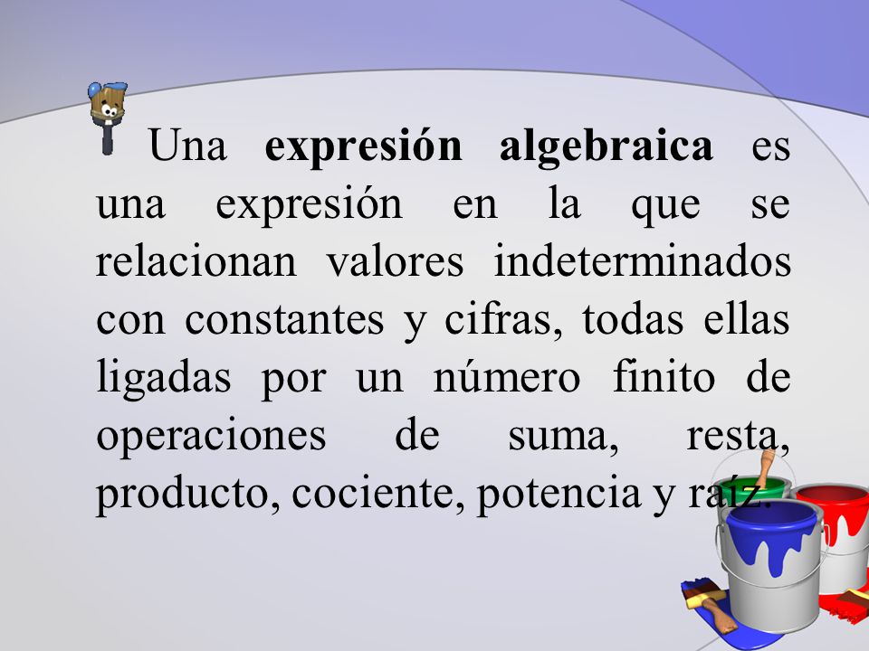 Una expresión algebraica es una expresión en la que se relacionan valores indeterminados con constantes y cifras, todas ellas ligadas por un número finito de operaciones de suma, resta, producto, cociente, potencia y raíz.