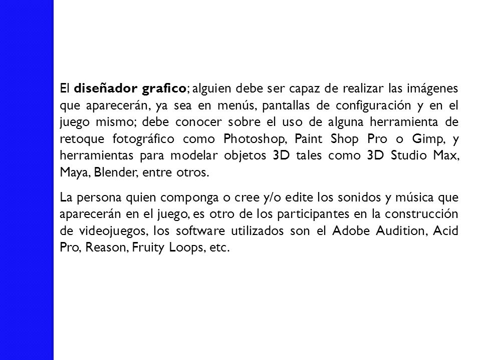 El diseñador grafico; alguien debe ser capaz de realizar las imágenes que aparecerán, ya sea en menús, pantallas de configuración y en el juego mismo; debe conocer sobre el uso de alguna herramienta de retoque fotográfico como Photoshop, Paint Shop Pro o Gimp, y herramientas para modelar objetos 3D tales como 3D Studio Max, Maya, Blender, entre otros.