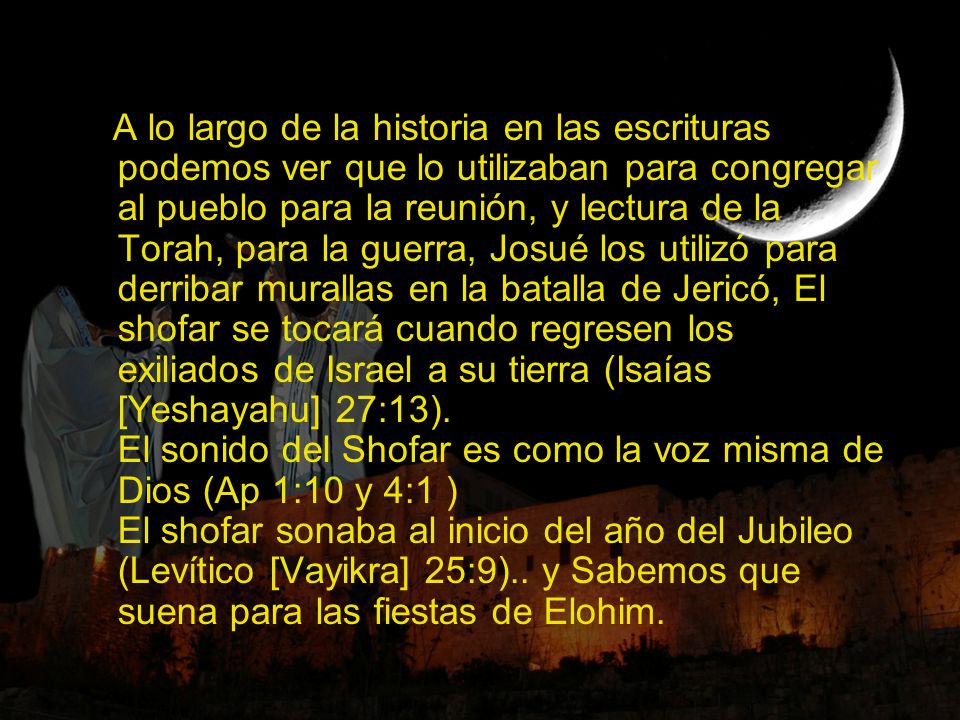 A lo largo de la historia en las escrituras podemos ver que lo utilizaban para congregar al pueblo para la reunión, y lectura de la Torah, para la guerra, Josué los utilizó para derribar murallas en la batalla de Jericó, El shofar se tocará cuando regresen los exiliados de Israel a su tierra (Isaías [Yeshayahu] 27:13).