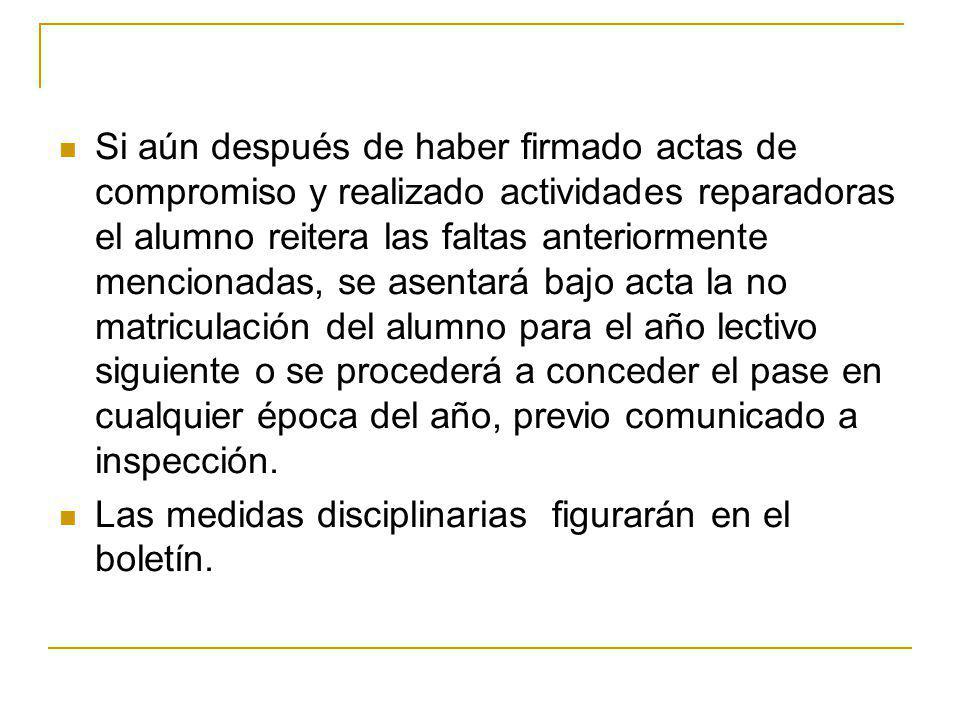 Si aún después de haber firmado actas de compromiso y realizado actividades reparadoras el alumno reitera las faltas anteriormente mencionadas, se asentará bajo acta la no matriculación del alumno para el año lectivo siguiente o se procederá a conceder el pase en cualquier época del año, previo comunicado a inspección.