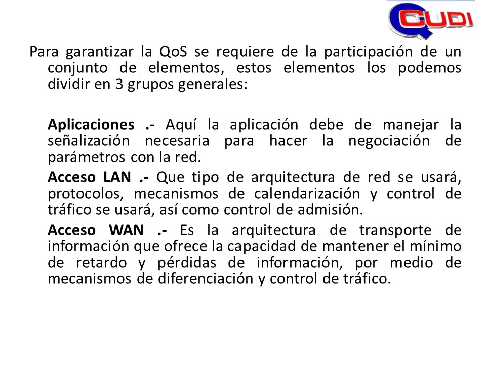 Para garantizar la QoS se requiere de la participación de un conjunto de elementos, estos elementos los podemos dividir en 3 grupos generales: Aplicaciones .- Aquí la aplicación debe de manejar la señalización necesaria para hacer la negociación de parámetros con la red.