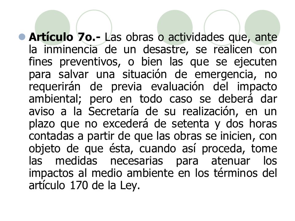 Artículo 7o.- Las obras o actividades que, ante la inminencia de un desastre, se realicen con fines preventivos, o bien las que se ejecuten para salvar una situación de emergencia, no requerirán de previa evaluación del impacto ambiental; pero en todo caso se deberá dar aviso a la Secretaría de su realización, en un plazo que no excederá de setenta y dos horas contadas a partir de que las obras se inicien, con objeto de que ésta, cuando así proceda, tome las medidas necesarias para atenuar los impactos al medio ambiente en los términos del artículo 170 de la Ley.