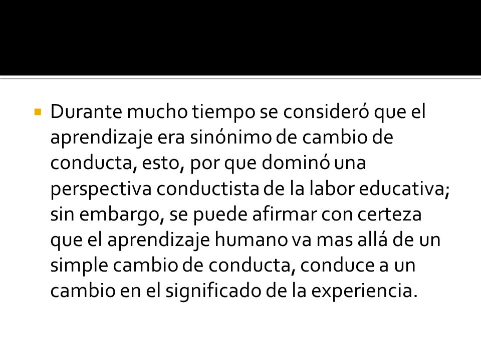 Durante mucho tiempo se consideró que el aprendizaje era sinónimo de cambio de conducta, esto, por que dominó una perspectiva conductista de la labor educativa; sin embargo, se puede afirmar con certeza que el aprendizaje humano va mas allá de un simple cambio de conducta, conduce a un cambio en el significado de la experiencia.