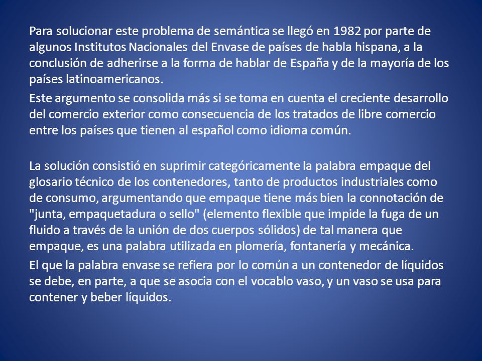 Para solucionar este problema de semántica se llegó en 1982 por parte de algunos Institutos Nacionales del Envase de países de habla hispana, a la conclusión de adherirse a la forma de hablar de España y de la mayoría de los países latinoamericanos.