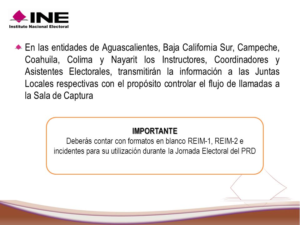 En las entidades de Aguascalientes, Baja California Sur, Campeche, Coahuila, Colima y Nayarit los Instructores, Coordinadores y Asistentes Electorales, transmitirán la información a las Juntas Locales respectivas con el propósito controlar el flujo de llamadas a la Sala de Captura