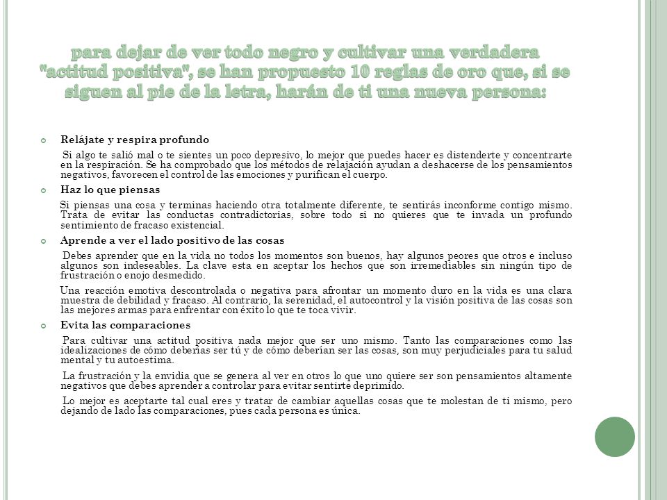 para dejar de ver todo negro y cultivar una verdadera actitud positiva , se han propuesto 10 reglas de oro que, si se siguen al pie de la letra, harán de ti una nueva persona: