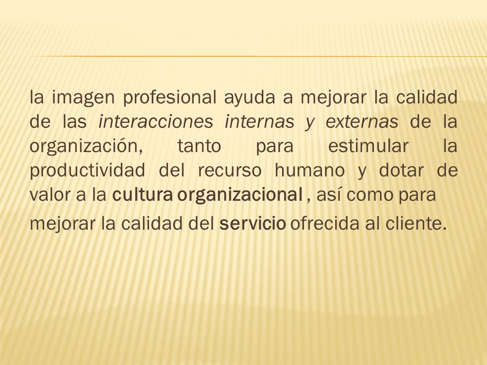 la imagen profesional ayuda a mejorar la calidad de las interacciones internas y externas de la organización, tanto para estimular la productividad del recurso humano y dotar de valor a la cultura organizacional , así como para mejorar la calidad del servicio ofrecida al cliente.