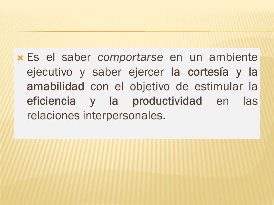 Es el saber comportarse en un ambiente ejecutivo y saber ejercer la cortesía y la amabilidad con el objetivo de estimular la eficiencia y la productividad en las relaciones interpersonales.
