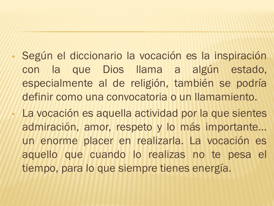 Según el diccionario la vocación es la inspiración con la que Dios llama a algún estado, especialmente al de religión, también se podría definir como una convocatoria o un llamamiento.